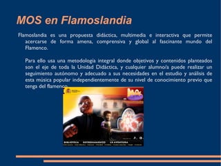 MOS en Flamoslandia Flamoslandia es una propuesta didáctica, multimedia e interactiva que permite acercarse de forma amena, comprensiva y global al fascinante mundo del Flamenco. Para ello usa una metodología integral donde objetivos y contenidos planteados son el eje de toda la Unidad Didáctica, y cualquier alumno/a puede realizar un seguimiento autónomo y adecuado a sus necesidades en el estudio y análisis de esta música popular independientemente de su nivel de conocimiento previo que tenga del flamenco.