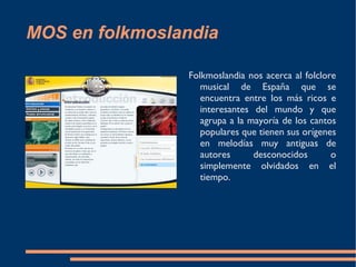 MOS en folkmoslandia Folkmoslandia nos acerca al folclore musical de España que se encuentra entre los más ricos e interesantes del mundo y que agrupa a la mayoría de los cantos populares que tienen sus orígenes en melodías muy antiguas de autores desconocidos o simplemente olvidados en el tiempo.