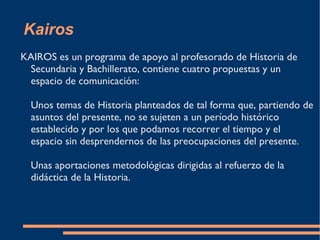 Kairos KAIROS es un programa de apoyo al profesorado de Historia de Secundaria y Bachillerato, contiene cuatro propuestas y un espacio de comunicación: Unos temas de Historia planteados de tal forma que, partiendo de asuntos del presente, no se sujeten a un período histórico establecido y por los que podamos recorrer el tiempo y el espacio sin desprendernos de las preocupaciones del presente. Unas aportaciones metodológicas dirigidas al refuerzo de la didáctica de la Historia.