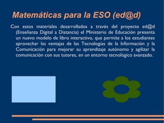 Matemáticas para la ESO (ed@d) Con estos materiales desarrollados a través del proyecto ed@d (Enseñanza Digital a Distancia) el Ministerio de Educación presenta un nuevo modelo de libro interactivo, que permite a los estudiantes aprovechar las ventajas de las Tecnologías de la Información y la Comunicación para mejorar su aprendizaje autónomo y agilizar la comunicación con sus tutores, en un entorno tecnológico avanzado.