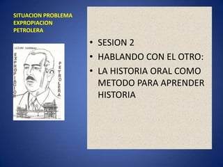 SITUACION PROBLEMA EXPROPIACION PETROLERA SESION 2 HABLANDO CON EL OTRO: LA HISTORIA ORAL COMO METODO PARA APRENDER HISTORIA 