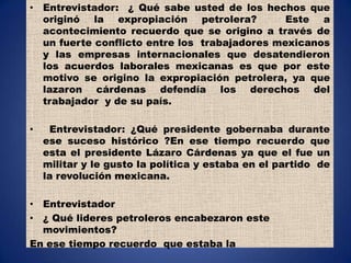 Entrevistador:  ¿ Qué sabe usted de los hechos que originó la expropiación petrolera?  Este a acontecimiento recuerdo que se origino a través de un fuerte conflicto entre los  trabajadores mexicanos y las empresas internacionales que desatendieron los acuerdos laborales mexicanas es que por este motivo se origino la expropiación petrolera, ya que lazaron cárdenas defendía los derechos del trabajador  y de su país.Entrevistador: ¿Qué presidente gobernaba durante ese suceso histórico ?En ese tiempo recuerdo que esta el presidente Lázaro Cárdenas ya que el fue un militar y le gusto la política y estaba en el partido  de la revolución mexicana.Entrevistador¿ Qué lideres petroleros encabezaron este movimientos?En ese tiempo recuerdo  que estaba la 