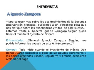 Entrevistas   A Ignacio Zaragoza *Para conocer mas sobre los acontecimientos de la Segunda Intervención Francesa, buscamos a un personaje para que nos platique sobre las experiencias vividas  en este suceso.Estamos frente al General Ignacio Zaragoza Seguin quien tiene el mando el Ejercito de OrienteEntrevistador: ¿General Ignacio Zaragoza Seguin, nos podría informar las causas de este enfrentamiento?General: Todo inicio cuando el Presidente de México Don Benito Juárez suspendió el pago de las Deudas extranjeras y los países afectados España, Inglaterra y Francia decidieron reclamar el pago