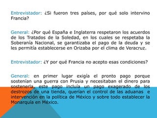 Entrevistador: ¿Si fueron tres países, por qué solo intervino Francia?General: ¿Por qué España e Inglaterra respetaron los acuerdos de los Tratados de la Soledad, en los cuales se respetaba la Soberanía Nacional, se garantizaba el pago de la deuda y se les permitía establecerse en Orizaba por el clima de Veracruz.Entrevistador: ¿Y por qué Francia no acepto esas condiciones?General: en primer lugar exigía el pronto pago porque sostenían una guerra con Prusia y necesitaban el dinero para sostenerla, este pago incluía un pago exagerado de los destrozos de una tienda, querían el control de las aduanas  e intervención en la política de México y sobre todo establecer la Monarquía en México.