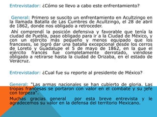Entrevistador: ¿Cómo se llevo a cabo este enfrentamiento?General: Primero se suscito un enfrentamiento en Acultzingo en la llamada Batalla de Las Cumbres de Acultzingo, el 28 de abril de 1862, donde nos obligado a retroceder. Ahí comprendí la posición defensiva y favorable que tenía la ciudad de Puebla, paso obligado para ir a la Ciudad de México, y con un ejército más pequeño y menos equipado que los franceses, se logró dar una batalla excepcional desde los cerros de Loreto y Guadalupe el 5 de mayo de 1862, en la que el ejército francés fue completamente derrotado, viéndose obligado a retirarse hasta la ciudad de Orizaba, en el estado de Veracruz.Entrevistador: ¿Cual fue su reporte al presidente de México?General: "Las armas nacionales se han cubierto de gloria. Las tropas francesas se portaron con valor en el combate y su jefe con torpeza".Muchas gracias general  por esta breve entrevista y le agradecemos su valor en la defensa del territorio Mexicano.