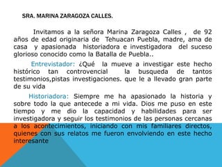 SRA. MARINA ZARAGOZA Calles. Invitamos a la señora Marina Zaragoza Calles ,  de 92 años de edad originaria de  TehuacanPuebla, madre, ama de casa  y apasionada  historiadora e investigadora  del suceso glorioso conocido como la Batalla de Puebla..Entrevistador: ¿Qué  la mueve a investigar este hecho  histórico tan controvencial  la busqueda de tantos testimonios,pistas investigaciones. que le a llevado gran parte de su vidaHistoriadora: Siempre me ha apasionado la historia y sobre todo la que antecede a mi vida. Dios me puso en este tiempo y me dio la capacidad y habilidades para ser  investigadora y seguir los testimonios de las personas cercanas a los acontecimientos, iniciando con mis familiares directos, quienes con sus relatos me fueron envolviendo en este hecho interesante