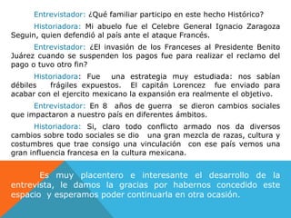 Entrevistador: ¿Qué familiar participo en este hecho Histórico?Historiadora: Mi abuelo fue el Celebre General Ignacio Zaragoza Seguin, quien defendió al país ante el ataque Francés.Entrevistador: ¿El invasión de los Franceses al Presidente Benito Juárez cuando se suspenden los pagos fue para realizar el reclamo del pago o tuvo otro fin?Historiadora: Fue  una estrategia muy estudiada: nos sabían débiles   frágiles expuestos.  El capitán Lorencez  fue enviado para acabar con el ejercito mexicano la expansión era realmente el objetivo.Entrevistador: En 8  años de guerra  se dieron cambios sociales que impactaron a nuestro país en diferentes ámbitos.Historiadora: Si, claro todo conflicto armado nos da diversos cambios sobre todo sociales se dio   una gran mezcla de razas, cultura y costumbres que trae consigo una vinculación  con ese país vemos una gran influencia francesa en la cultura mexicana.  Es muy placentero e interesante el desarrollo de la entrevista, le damos la gracias por habernos concedido este espacio  y esperamos poder continuarla en otra ocasión.