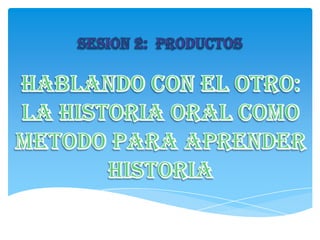 SESION 2:  PRODUCTOS HABLANDO CON EL OTRO: LA HISTORIA ORAL COMO METODO PARA APRENDER HISTORIA 