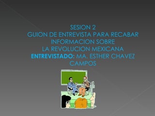 SESION 2 GUION DE ENTREVISTA PARA RECABAR INFORMACION SOBRE LA REVOLUCION MEXICANA ENTREVISTADO:  MA. ESTHER CHAVEZ CAMPOS 