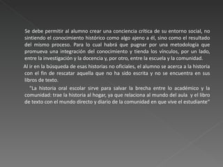      Se debe permitir al alumno crear una conciencia crítica de su entorno social, no sintiendo el conocimiento histórico como algo ajeno a él, sino como el resultado del mismo proceso. Para lo cual habrá que pugnar por una metodología que promueva una integración del conocimiento y tienda los vínculos, por un lado, entre la investigación y la docencia y, por otro, entre la escuela y la comunidad.  Al ir en la búsqueda de esas historias no oficiales, el alumno se acerca a la historia con el fin de rescatar aquella que no ha sido escrita y no se encuentra en sus libros de texto.  "La historia oral escolar sirve para salvar la brecha entre lo académico y la comunidad: trae la historia al hogar, ya que relaciona al mundo del aula  y el libro de texto con el mundo directo y diario de la comunidad en que vive el estudiante“ 