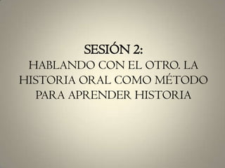 SESIÓN 2:HABLANDO CON EL OTRO. LA HISTORIA ORAL COMO MÉTODO PARA APRENDER HISTORIA 