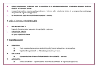 Integrar las comisiones establecidas para  la formulación de los documentos normativos, cuando así lo designe la secretaria ejecutiva  o  la gerencia general. Procesar información y preparar cuadros, resúmenes e informes sobre estudios del ámbito de su competencia, que disponga el supervisor de organización y procesos. Las demás que le asigne al supervisor de organización y procesos. 2.-  LINEAS DE AUTORIDAD Y RESPONSABILIDAD DEPENDENCIA DIRECTA Depende directamente del supervisor de organización y procesos. SUPERVISION  DIRECTA No ejerce supervisión directa. 3.-  REQUISITOS MINIMOS FORMACION Titulo profesional universitario de administración, ingeniería industrial o carreras afines. Capacitación especializada en el área de organización y procesos. B.  EXPERIENCIA Con experiencia en el desarrollo de actividades de organización y procesos. C.  ALTERNATIVA (1) Amplia capacitación y experiencia en el desarrollo de actividades de organización y procesos. 