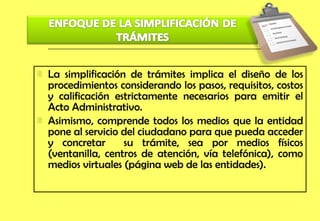 La simplificación de trámites implica el diseño de los procedimientos considerando los pasos, requisitos, costos y calificación estrictamente necesarios para emitir el Acto Administrativo. Asimismo, comprende todos los medios que la entidad pone al servicio del ciudadano para que pueda acceder y concretar  su trámite, sea por medios físicos (ventanilla, centros de atención, vía telefónica), como medios virtuales (página web de las entidades). 