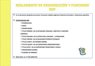 Es un documento de gestión que precisa: funciones/ unidades orgánicas/ relaciones funcionales y  atribuciones especificas. ESTRUCTURA DEL ROF INTRODUCCION INDICE GENERALIDADES TITULO PRIMERO : DE LA NATURALEZA, FINALIDAD,  OBJETIVOS Y FUNCIONES  GENERALES TITULO SEGUNDO : DE LA ESTRUCTURA, FUNCIONES  Y ATRIBUCIONES  TITULO TERCERO : DE LAS RELACIONES INTERINSTITUCIONALES TITULO CUARTO : DEL REGIMEN LABORAL TITUTLO QUINTO : DE LAS DISPOSICIONES COMPLEMENTARIAS TITULO SEXTO : DE LAS DISPOSICIONES TRANSITORIAS Y FINALES ORGANIGRAMA GENERAL GLOSARIO DE TERMINOS BASE LEGAL: D.S. N° 043-2006-PCM. 