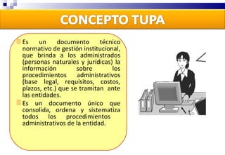 Es un documento técnico normativo de gestión institucional, que brinda a los administrados (personas naturales y jurídicas) la información sobre los procedimientos administrativos (base legal, requisitos, costos, plazos, etc.) que se tramitan  ante las entidades.  Es un documento único que consolida, ordena y sistematiza todos los procedimientos  administrativos de la entidad. 