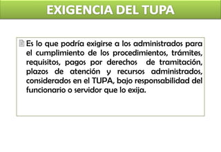 Es lo que podría exigirse a los administrados para el cumplimiento de los procedimientos, trámites, requisitos, pagos por derechos  de tramitación, plazos de atención y recursos administrados, considerados en el TUPA, bajo responsabilidad del funcionario o servidor que lo exija. 