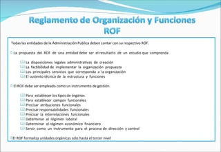 Todas las entidades de la Administración Publica deben contar con su respectivo ROF. La  propuesta  del  ROF  de  una  entidad debe  ser  el resultad o  de  un  estudio que  comprenda  La  disposiciones  legales  administrativas  de  creación La  factibilidad de  implementar  la  organización  propuesta Los  principales  servicios  que  corresponda  a  la organización El sustento técnico de  la  estructura  y  funciones El ROF debe ser empleado como un instrumento de gestión. Para  establecer los tipos de órganos Para  establecer  campos  funcionales Precisar  atribuciones  funcionales Precisar responsabilidades  funcionales Precisar  la  interrelaciones  funcionales Determinar  el  régimen  laboral Determinar  el régimen  económico  financiero Servir  como  un  instrumento  para  el  proceso de  dirección  y control El ROF formaliza unidades orgánicas solo hasta el tercer nivel 