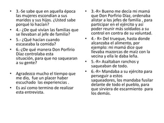 3.-Se sabe que en aquella época las mujeres escondían a sus maridos y sus hijos. ¿Usted sabe porqué lo hacían?4.- ¿De qué vivían las familias que se llevaban al jefe de familia?5.- ¿Qué hacían cuando escaseaba la comida?6.-¿De qué manera Don Porfirio Díaz controlaba esta situación, para que no saquearan a su gente?Agradezco mucho el tiempo que me dio,  fue un placer haber escuchado  las experiencias .Es así como termino de realizar esta entrevista. 3.-R= Bueno me decía mi mamá que Don Porfirio Díaz, ordenaba alistar a los jefes de familia , para participar en el ejército y así poder reunir más soldados a su control en contra de su voluntad.4.- R= Del trueque, hasta donde alcanzaba el alimento, por ejemplo: mi mamá dice que llevaba mazorcas de maíz con la vecina y ella le daba leña. 5.-R= Asaltaban ranchos y saqueaban de todo.6.-R= Mandaba a su ejército para perseguir a estos saqueadores, los mandaba fusilar delante de todo el pueblo, para que sirviera de escarmiento  para los demás.