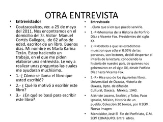 OTRA ENTREVISTAEntrevistadorCoatzacoalcos, ver. a 25 de mayo del 2011. Nos encontramos en el domicilio del Sr. Víctor  Manuel Cortés Gallegos,  de 62 años de edad, escritor de un libro. Buenos días. Mi nombre es Marla Karina Terán. Estoy haciendo un trabajo, en el que me piden elaborar una entrevista. Le voy a realizar unas preguntas las cuales me ayudaran muchísimo.1.-¿ Cómo se llama el libro que usted escribió? 2.- ¿ Qué lo motivó a escribir este libro? 3.-  ¿En qué se basó para escribir este libro?Entrevistado. Claro que sí en que puedo servirle. 1.-R=Memorias de la Historia de Porfirio Díaz a Vicente Fox. Presidentes del siglo XX.2.-R=Debido a que las estadísticas muestran que sólo el 0.05% de las personas, son lectores, decidí despertar el interés de la lectura, conociendo la historia de nuestro país, de quienes nos gobernaron en el siglo XX, desde Porfirio Díaz hasta Vicente Fox.3.-R= Hice uso de los siguientes libros: Universidad de Oaxaca, Historia de Oaxaca, Dpto. de difusión Cultural, Oaxaca,  México, 1940.Alatriste Lozano, Sealtiel, y Taibo, Paco Ignacio, México, Historia de un pueblo, Colección 20 tomos, por II SEP/ Nueva ImagenMancisidor, José El  Fin del Porfiriato, C.M.  SEP/ CONASUPO. Entre  otros.