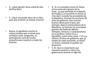 4.- ¿Qué opinión tiene usted de Don Porfirio Díaz?5.- ¿Qué nos puede decir de su libro para que el lector se motive a leerlo?Bueno, le agradezco mucho el  valioso tiempo que se tomó para contestar estas  preguntas, su participación será de mucho provecho para nosotros y todos los lectores.4.- R= Lo considero como un héroe único como don Ignacio de la Llave., ya que participó en la Batalla de Puebla y se convierte en héroe el 2 de abril. Cuando fue presidente de la República, durante los primeros 20 años de gobierno, hizo muchas buenas obras para el país, por ejemplo: dejó la nomenclatura de la República, se hicieron los principales puertos del Golfo de México (Tampico, Veracruz y Coatzacoalcos) en el pacífico ( Salina Cruz y Mazatlán), entre otras cosas. Y en sus últimos 10 años de gobierno, que ya estaba de edad avanzada, se volvió un tirano, tratando al pueblo con desprecio.5.-R= Que es importante que conozcan quiénes y cómo nos gobernaron durante el siglo XX.