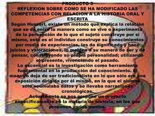 PRODUCTO 3REFLEXION SOBRE COMO SE HA MODIFICADO LAS COMPETENCIAS CON RELACION A LA HISTORIA ORAL Y ESCRITASegún Husserl, existe un método que explica la relación que se dá entre la manera como se vive o experimenta de la percepción de lo que el sujeto construye por sí mismo, esto es el individuo construye su conocimientos por medio de experiencias, les da significado y hace juicios y valoraciones, lo moldea a su manera de ser y de pensar, construyendo su propia personalidad; utilizando el presente, vivenciando el pasado.Lo escencial es la investigación como herramienta fundamental en la producción del conocimiento. El maestro deja de ser tradicionalista en lo que sólo era una exposición dirigida por él mismo, en la que el alumno sólo acumulaba datos y se llevaba narraciones cronológicas.Actualmente se nos propone un proyecto especificamente en la materia de historia, en los que proponen varios puntos.