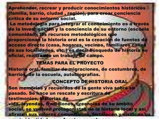 Aprehender, recrear y producir conocimientos históricos (familia, barrio, ciudad , región), para crear conciencia crítica de su entorno social. La metodología para integrar el conocimiento es a través de la investigación y la conciencia de su entorno (escuela comunidad); los recursos metodológicos que proporcionan la historia oral es la creación de fuentes de acceso directo (casa, hogares, vecinos, familiares calles de sus localidades, etc.) es decir búsqueda de historia no oficial, realizando un trabajo de campo.TEMAS PARA EL PROYECTOHistoria oral, familiar de migraciones, de costumbres, de barrios, de la escuela, autobiografías.CONCEPTO DE HISTORIA ORALSon memorias y recuerdos de la gente viva sobre su pasado. Se hace un rescate y escritura de testimonios, historias de vida, leyendas, tradiciones, creencias de su ámbito social, se vuelven protagonistas de la historia local y así afirman sus valores comunitarios, fortalecen y vivifican su propia identidad y sus fuentes no solo son libros, documentos o monumentos.