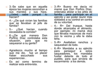 3.-Se sabe que en aquella época las mujeres escondían a sus maridos y sus hijos. ¿Usted sabe porqué lo hacían?4.- ¿De qué vivían las familias que se llevaban al jefe de familia?5.- ¿Qué hacían cuando escaseaba la comida?6.-¿De qué manera Don Porfirio Díaz controlaba esta situación, para que no saquearan a su gente?Agradezco mucho el tiempo que me dio,  fue un placer haber escuchado  susexperiencias .Es así como termino de realizar esta entrevista. 3.-R= Bueno me decía mi mamá que Don Porfirio Díaz, ordenaba alistar a los jefes de familia , para participar en el ejército y así poder reunir más soldados a su control en contra de su voluntad.4.- R= Del trueque, hasta donde alcanzaba el alimento, por ejemplo: mi mamá dice que llevaba mazorcas de maíz con la vecina y ella le daba leña. 5.-R= Asaltaban ranchos y saqueaban de todo.6.-R= Mandaba a su ejército para perseguir a estos saqueadores, los mandaba fusilar delante de todo el pueblo, para que sirviera de escarmiento  alos demás.