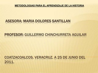 METODOLOGIAS PARA EL APRENDIZAJE DE LA HISTORIA  ASESORA: MARIA DOLORES SANTILLAN PROFESOR: GUILLERMO CHINCHURRETA AGUILARCOATZACOALCOS, VERACRUZ. A 25 DE JUNIO DEL 2011. 