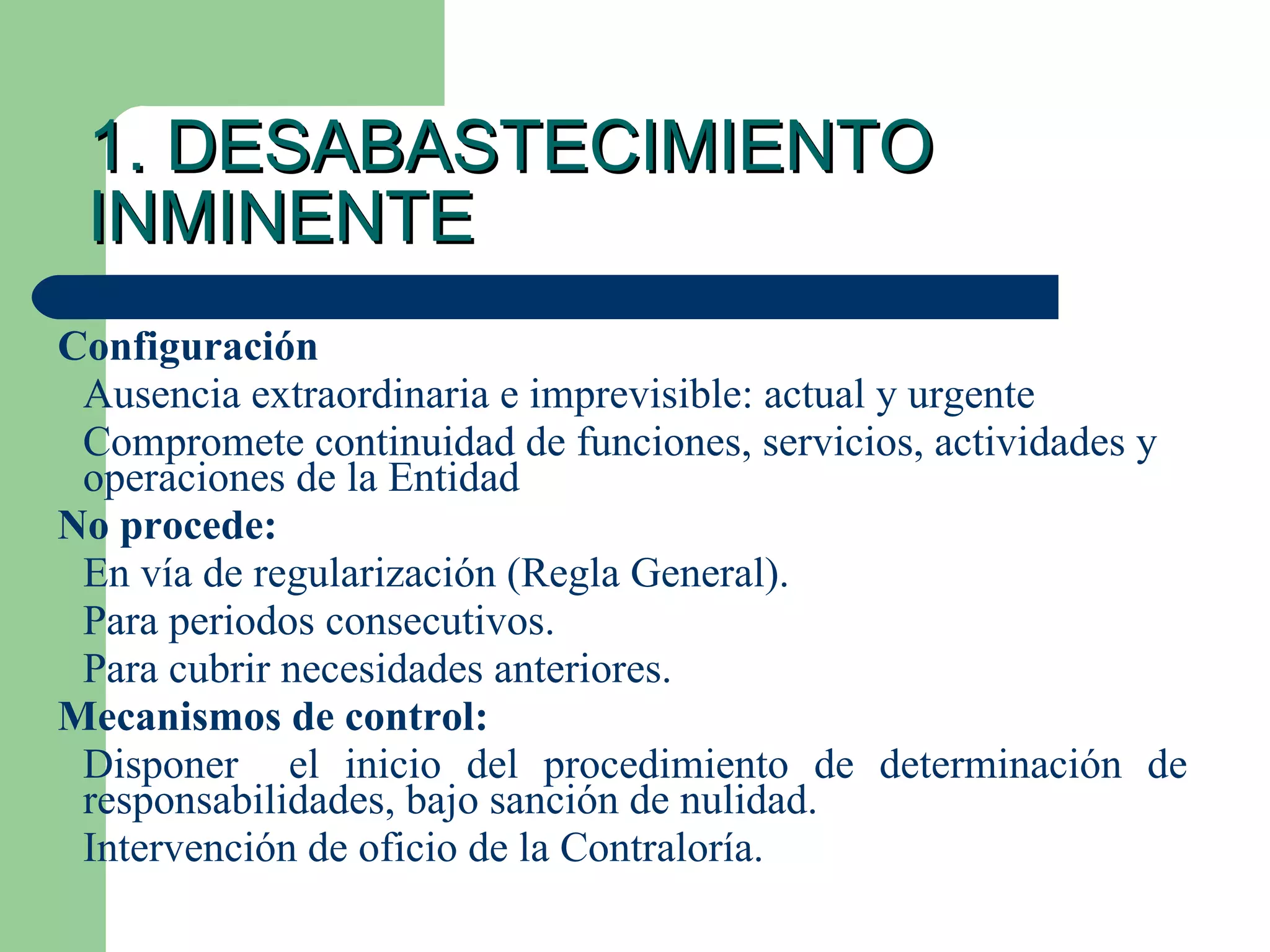 1. DESABASTECIMIENTO INMINENTE Configuración Ausencia extraordinaria e imprevisible: actual y urgente Compromete continuidad de funciones, servicios, actividades y operaciones de la Entidad No procede: En vía de regularización (Regla General). Para periodos consecutivos. Para cubrir necesidades anteriores. Mecanismos de control: Disponer  el inicio del procedimiento de determinación de  responsabilidades, bajo sanción de nulidad. Intervención de oficio de la Contraloría.  