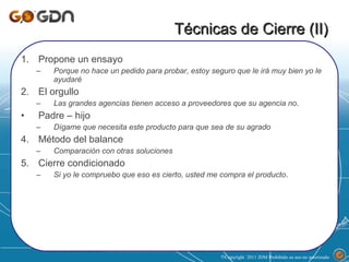 Técnicas de Cierre (II) Propone un ensayo Porque no hace un pedido para probar, estoy seguro que le irá muy bien yo le ayudaré El orgullo Las grandes agencias tienen acceso a proveedores que su agencia no . Padre – hijo Dígame que necesita este producto para que sea de su agrado Método del balance Comparación con otras soluciones Cierre condicionado Si yo le compruebo que eso es cierto, usted me compra el producto . Copyright  2011 JDM Prohibido su uso no autorizado  