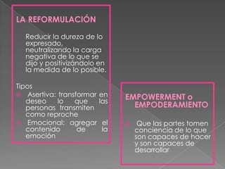 LA REFORMULACIÓN

  Reducir la dureza de lo
  expresado,
  neutralizando la carga
  negativa de lo que se
  dijo y positivizándolo en
  la medida de lo posible.

Tipos
 Asertiva: transformar   en
   deseo    lo   que      las
                                EMPOWERMENT o
   personas transmiten            EMPODERAMIENTO
   como reproche
 Emocional: agregar      el        Que las partes tomen
   contenido      de      la        conciencia de lo que
   emoción                          son capaces de hacer
                                    y son capaces de
                                    desarrollar
 