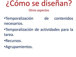¿Cómo se diseñan?
             Otros aspectos

•Temporalización      de contenidos
necesarios.
•Temporalización de actividades para la
tarea.
•Recursos.
•Agrupamientos.
 