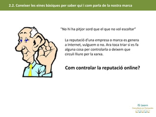 2.2. Coneixer les eines bàsiques per saber qui i com parla de la nostra marca




                                "No hi ha pitjor sord que el que no vol escoltar”

                                   La reputació d'una empresa o marca es genera
                                   a Internet, vulguem o no. Ara toca triar si es fa
                                   alguna cosa per controlarla o deixem que
                                   circuli lliure per la xarxa.


                                   Com controlar la reputació online?
 