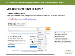 2.2. Coneixer les eines bàsiques per saber qui i com parla de la nostra marca


   Com controlar la reputació online?
   1. Localitzar la conversa
   Eines per conèixer on s'està parlant de la nostra empresa, marca o producte:




                                                                  Termes a considerar:
                                                                  • La meva empresa
                                                                  • La meva marca
                                                                  • La meva producte
                                                                  • La meva competència
                                                                  • La meva àrea geogràfica
 