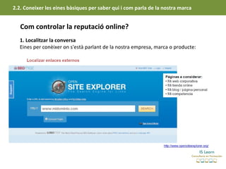 2.2. Coneixer les eines bàsiques per saber qui i com parla de la nostra marca


   Com controlar la reputació online?
   1. Localitzar la conversa
   Eines per conèixer on s'està parlant de la nostra empresa, marca o producte:
 