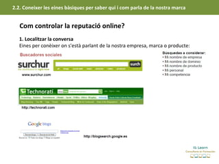 2.2. Coneixer les eines bàsiques per saber qui i com parla de la nostra marca


   Com controlar la reputació online?
   1. Localitzar la conversa
   Eines per conèixer on s'està parlant de la nostra empresa, marca o producte:
 
