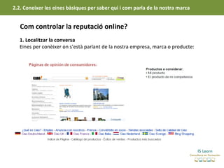 2.2. Coneixer les eines bàsiques per saber qui i com parla de la nostra marca


   Com controlar la reputació online?
   1. Localitzar la conversa
   Eines per conèixer on s'està parlant de la nostra empresa, marca o producte:
 