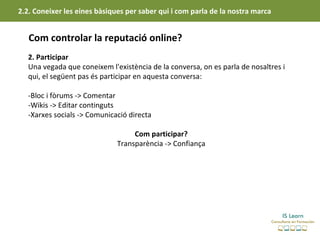 2.2. Coneixer les eines bàsiques per saber qui i com parla de la nostra marca


   Com controlar la reputació online?
   2. Participar
   Una vegada que coneixem l'existència de la conversa, on es parla de nosaltres i
   qui, el següent pas és participar en aquesta conversa:

   -Bloc i fòrums -> Comentar
   -Wikis -> Editar continguts
   -Xarxes socials -> Comunicació directa

                                   Com participar?
                              Transparència -> Confiança
 