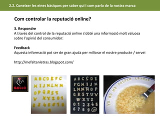 2.2. Coneixer les eines bàsiques per saber qui i com parla de la nostra marca


   Com controlar la reputació online?
   3. Respondre
   A través del control de la reputació online s'obté una informació molt valuosa
   sobre l'opinió del consumidor:

   Feedback
   Aquesta informació pot ser de gran ajuda per millorar el nostre producte / servei

   http://mefaltanletras.blogspot.com/
 