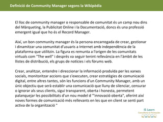 Definició de Community Manager segons la Wikipèdia



  El lloc de community manager o responsable de comunitat és un camp nou dins
  del Màrqueting, la Publicitat Online i la Documentació, doncs és una professió
  emergent igual que ho és el Record Manager.

  Així, un bon community manager és la persona encarregada de crear, gestionar
  i dinamitzar una comunitat d'usuaris a Internet amb independència de la
  plataforma que utilitzin. La figura es remunta a l'origen de les comunitats
  virtuals com "The well" i després va seguir tenint rellevància en l'àmbit de les
  llistes de distribució, els grups de notícies i els fòrums web.

  Crear, analitzar, entendre i direccionar la informació produïda per les xarxes
  socials, monitoritzar accions que s'executen, crear estratègies de comunicació
  digital, entre altres tantes, són les funcions d'un Community Manager, amb un
  únic objectiu que serà establir una comunicació que lluny de silenciar, censurar
  o ignorar als seus clients, sigui transparent, oberta i honesta, permetent
  palanquejar les possibilitats d'un nou model d '"innovació oberta", oferint així
  noves formes de comunicació més rellevants en les que en client se senti part
  activa de la organització "
 