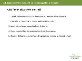 2.3. Saber com interactuar amb els nostres seguidors o detractors


    Què fer en situacions de crisi?

     1. Analitzar la causa de la crisi de reputació i mesurar el seu impacte

     2. Controlar la comunicació online: web, perfils socials, ...

     3. Monitoritzar la conversa al voltant de la crisi

     4. Crear un estratègia de resposta i controlar la conversa

     5. Després de la crisi, adaptar la nostra presència online a la situació actual
 