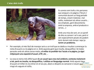 L'atac dels trolls


                                                              Es coneix com trolls a les persones
                                                              que ataquen a la pàgina / fòrum /
                                                              comunitat durant un llarg període
                                                              de temps, creant malestar, mal
                                                              rotllo, molestant als altres usuaris...
                                                              (ex empleats, gent descontenta
                                                              amb la empresa, amb el producte o
                                                              servei,...)

                                                              Amb una mica de sort, en un parell
                                                              de dies es cansen i se'n van, però si
                                                              són especialment pesats els podem
                                                              tenir durant més temps i aquí ja
                                                              tenim un problema.
•   Per exemple, el més fàcil de manejar seria a un troll que es dedica a insultar o amenaçar la
    resta d'usuaris o a la pàgina en si. Amb aquesta gent que insulta, desqualifica i té males
    paraules amb els altres sense motiu, el millor és prohibir-los l'accés a la pàgina, ja sigui
    mitjançant una expulsió d'usuari, d'IP, etc ...

•   La cosa es torna més difícil quan és un usuari que crea mal ambient, contesta malament
    a tot, però no insulta, no desqualifica, i utilitza un llenguatge normal. Amb aquest tipus
    d'usuaris el millor és no entrar en el seu joc, abans o després es cansaran si veuen que
    ningú els segueix el rotllo.
 