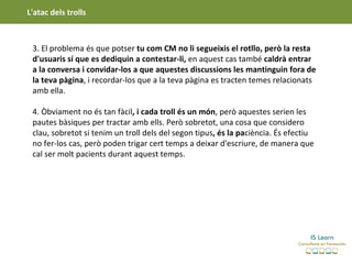 L'atac dels trolls



 3. El problema és que potser tu com CM no li segueixis el rotllo, però la resta
 d'usuaris sí que es dediquin a contestar-li, en aquest cas també caldrà entrar
 a la conversa i convidar-los a que aquestes discussions les mantinguin fora de
 la teva pàgina, i recordar-los que a la teva pàgina es tracten temes relacionats
 amb ella.

 4. Òbviament no és tan fàcil, i cada troll és un món, però aquestes serien les
 pautes bàsiques per tractar amb ells. Però sobretot, una cosa que considero
 clau, sobretot si tenim un troll dels del segon tipus, és la paciència. És efectiu
 no fer-los cas, però poden trigar cert temps a deixar d'escriure, de manera que
 cal ser molt pacients durant aquest temps.
 