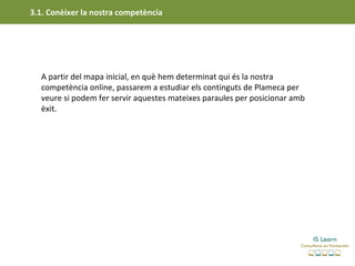 3.1. Conèixer la nostra competència




  A partir del mapa inicial, en què hem determinat qui és la nostra
  competència online, passarem a estudiar els continguts de Plameca per
  veure si podem fer servir aquestes mateixes paraules per posicionar amb
  èxit.
 