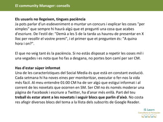 El community Manager: consells


Els usuaris no llegeixen, tingues paciència
Ja pots parlar d'un esdeveniment o muntar un concurs i explicar les coses "per
ximples" que sempre hi haurà algú que et pregunti una cosa que acabes
d'escriure. De l'estil de: "Demà a les 5 de la tarda us haureu de presentar en X
lloc per recollir el vostre premi", i el primer que et pregunten és: "A quina
hora i on?".

El que no veig tant és la paciència. Si no estàs disposat a repetir les coses mil i
una vegades i es nota que ho fas a desgana, no portes bon camí per ser CM.

Has d'estar súper informat
Una de les característiques del Social Media és que està en constant evolució.
Cada setmana hi ha noves eines per monitoritzar, executar o fer-nos la vida
més fàcil. Al meu entendre 01:00 CM ha de ser algú que estigui informat i al
corrent de les novetats que ocorren en SM. Ser CM no és només moderar una
pàgina de Facebook i escriure a Twitter, ha d'anar més enllà. Part del teu
treball és estar atent a les novetats i seguir blocs que parlin d'això. No costa
res afegir diversos blocs del tema a la llista dels subscrits de Google Reader.
 