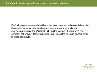 4.1. Crear indicadors per millorar la nostra comunicació online




     Però el que és fonamental a l'hora de determinar el creixement d'un site
     i treure informació valuosa d'aquest són les eleccions de les 
     mètriques que millor s'adaptin al nostre negoci. I per a això com
     sempre, cal provar i tornar a provar una i una altra fins que donem amb
     la tecla adequada.
 
