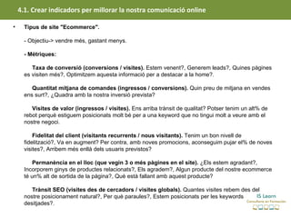 4.1. Crear indicadors per millorar la nostra comunicació online

•     Tipus de site "Ecommerce".

      - Objectiu-> vendre més, gastant menys.

      - Mètriques:

           Taxa de conversió (conversions / visites). Estem venent?, Generem leads?, Quines pàgines
      es visiten més?, Optimitzem aquesta informació per a destacar a la home?.

         Quantitat mitjana de comandes (ingressos / conversions). Quin preu de mitjana en vendes
      ens surt?, ¿Quadra amb la nostra inversió prevista?

         Visites de valor (ingressos / visites). Ens arriba trànsit de qualitat? Potser tenim un alt% de
      rebot perquè estiguem posicionats molt bé per a una keyword que no tingui molt a veure amb el
      nostre negoci.

          Fidelitat del client (visitants recurrents / nous visitants). Tenim un bon nivell de
      fidelització?, Va en augment? Per contra, amb noves promocions, aconseguim pujar el% de noves
      visites?, Arribem més enllà dels usuaris previstos?

          Permanència en el lloc (que vegin 3 o més pàgines en el site). ¿Els estem agradant?,
      Incorporem ginys de productes relacionats?, Els agradem?, Algun producte del nostre ecommerce
      té un% alt de sortida de la pàgina?, Què està fallant amb aquest producte?

         Trànsit SEO (visites des de cercadors / visites globals). Quantes visites rebem des del
      nostre posicionament natural?, Per què paraules?, Estem posicionats per les keywords
      desitjades?.
 