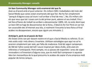 El community Manager: consells

Un bon Community Manager està enamorat del que fa
Això va d'acord amb el punt anterior. Els millors CMS i treballadors del món del
Social Media que conec estan enamorats del que fan. No ho fan simplement
"perquè d'alguna cosa cal viure i vull arribar a final de mes.", No. Els millors són
els que veus que tot i coses com la del primer punt, adoren el seu treball. Fins i
tot fora d'hores de treball no arriben a desconnectar 100%. Ull, no estic dient que
un bon CM no hagi de desconnectar de la feina, ¡l'ideal és fer-ho! Però en ser tot
tan accessible des d'internet avui dia, si realment t'encanta la teva feina al final
acabes no desapareixen, encara que siguin uns minutets :)

Anticipa't, però no et passis de llest
Als Estats Units van per davant nostre en el que a Social Media es refereix. És on
més estès està i més diners s'inverteix. Utilitzen estratègies que aquí no se'ns
ocorren simplement per això, per falta de maduresa. Està bé seguir campanyes
de SM de l'altre costat del toll i veure inspirat per idees d'allà, amb això em
refereixo a l'anticipació. Però compte, no us passeu de espavilats i aneu de súper
innovadors o d'inventors d'alguna cosa, que és molt fàcil comprovar si aquesta
idea tan meravellosa de la qual presumiu la acabeu de copiar d'una empresa molt
popular de terres ianquis.
 