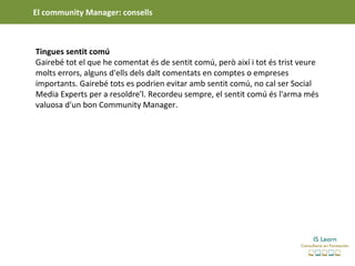 El community Manager: consells



Tingues sentit comú
Gairebé tot el que he comentat és de sentit comú, però així i tot és trist veure
molts errors, alguns d'ells dels dalt comentats en comptes o empreses
importants. Gairebé tots es podrien evitar amb sentit comú, no cal ser Social
Media Experts per a resoldre'l. Recordeu sempre, el sentit comú és l'arma més
valuosa d'un bon Community Manager.
 