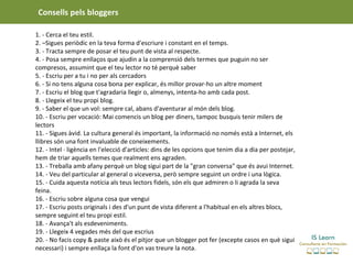 Consells pels bloggers

1. - Cerca el teu estil.
2. –Sigues periòdic en la teva forma d'escriure i constant en el temps.
3. - Tracta sempre de posar el teu punt de vista al respecte.
4. - Posa sempre enllaços que ajudin a la comprensió dels termes que puguin no ser
compresos, assumint que el teu lector no té perquè saber
5. - Escriu per a tu i no per als cercadors
6. - Si no tens alguna cosa bona per explicar, és millor provar-ho un altre moment
7. - Escriu el blog que t'agradaria llegir o, almenys, intenta-ho amb cada post.
8. - Llegeix el teu propi blog.
9. - Saber el que un vol: sempre cal, abans d'aventurar al món dels blog.
10. - Escriu per vocació: Mai comencis un blog per diners, tampoc busquis tenir milers de
lectors
11. - Sigues àvid. La cultura general és important, la informació no només està a Internet, els
llibres són una font invaluable de coneixements.
12. - Intel · ligència en l'elecció d'articles: dins de les opcions que tenim dia a dia per postejar,
hem de triar aquells temes que realment ens agraden.
13. - Treballa amb afany perquè un blog sigui part de la "gran conversa" que és avui Internet.
14. - Veu del particular al general o viceversa, però sempre seguint un ordre i una lògica.
15. - Cuida aquesta notícia als teus lectors fidels, són els que admiren o li agrada la seva
feina.
16. - Escriu sobre alguna cosa que vengui
17. - Escriu posts originals i des d'un punt de vista diferent a l'habitual en els altres blocs,
sempre seguint el teu propi estil.
18. - Avança't als esdeveniments.
19. - Llegeix 4 vegades més del que escrius
20. - No facis copy & paste això és el pitjor que un blogger pot fer (excepte casos en què sigui
necessari) i sempre enllaça la font d'on vas treure la nota.
 